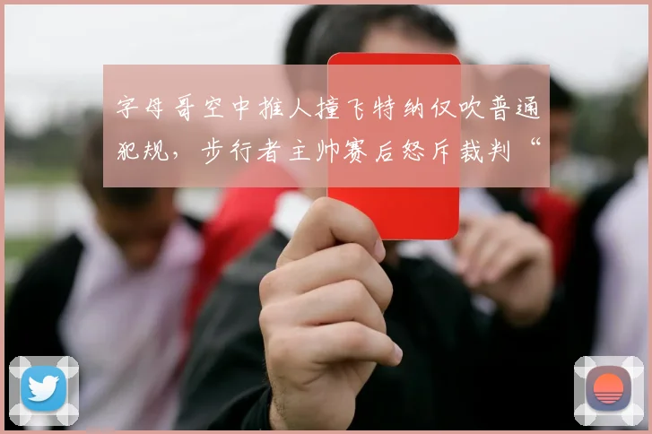 字母哥空中推人撞飞特纳仅吹普通犯规，步行者主帅赛后怒斥裁判“谋杀比赛”